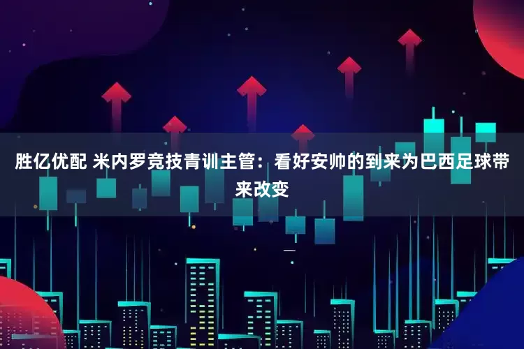 胜亿优配 米内罗竞技青训主管：看好安帅的到来为巴西足球带来改变