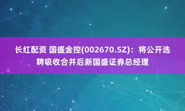 长红配资 国盛金控(002670.SZ)：将公开选聘吸收合并后新国盛证券总经理