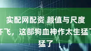 实配网配资 颜值与尺度齐飞，这部狗血神作太生猛了