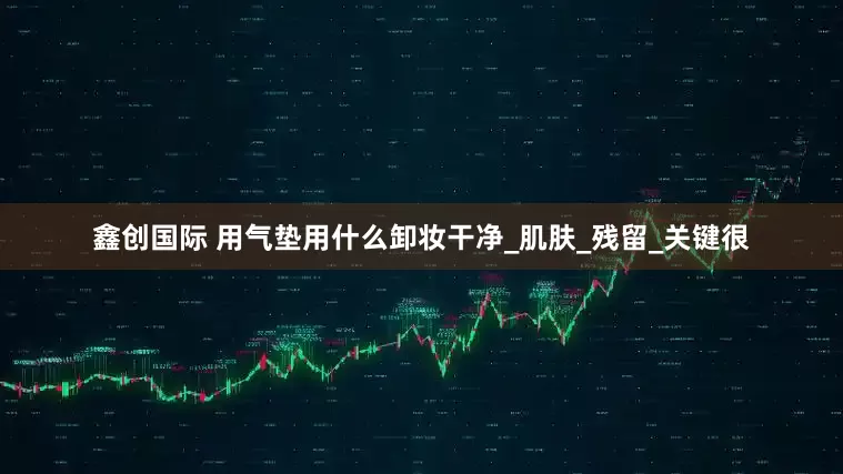 鑫创国际 用气垫用什么卸妆干净_肌肤_残留_关键很