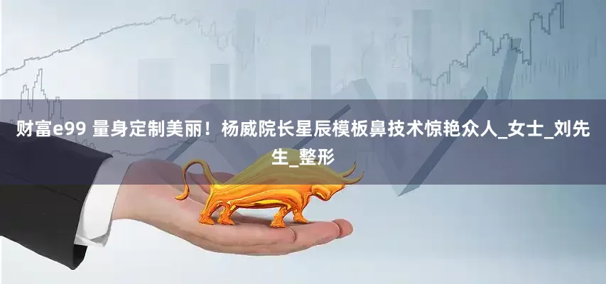 财富e99 量身定制美丽！杨威院长星辰模板鼻技术惊艳众人_女士_刘先生_整形