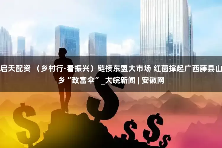 启天配资 （乡村行·看振兴）链接东盟大市场 红菌撑起广西藤县山乡“致富伞”_大皖新闻 | 安徽网
