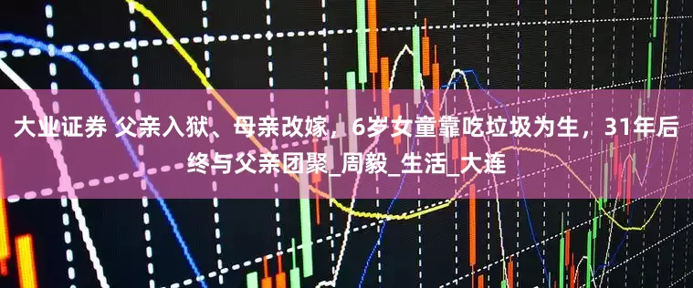 大业证券 父亲入狱、母亲改嫁，6岁女童靠吃垃圾为生，31年后终与父亲团聚_周毅_生活_大连