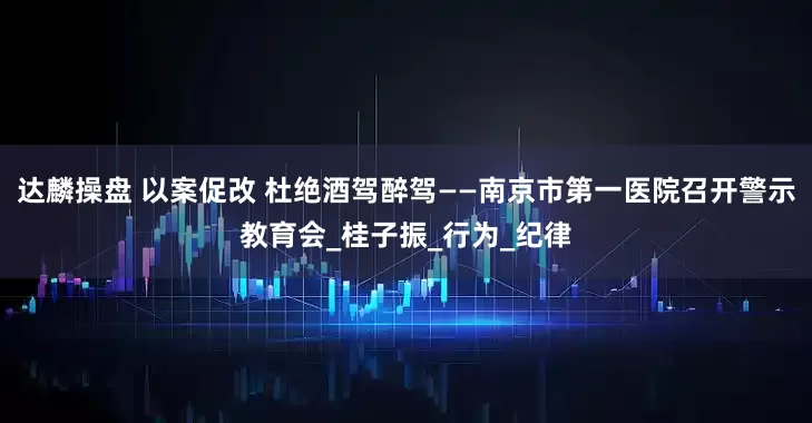 达麟操盘 以案促改 杜绝酒驾醉驾——南京市第一医院召开警示教育会_桂子振_行为_纪律