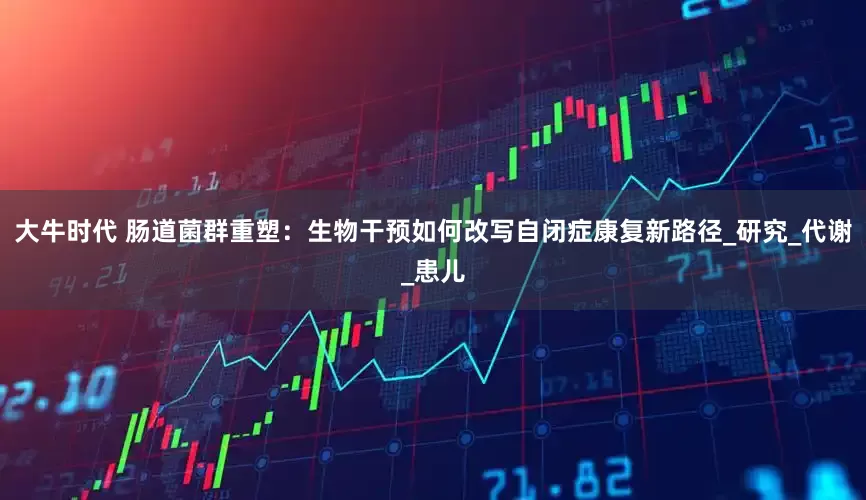 大牛时代 肠道菌群重塑：生物干预如何改写自闭症康复新路径_研究_代谢_患儿