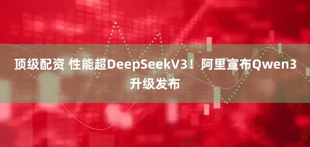 顶级配资 性能超DeepSeekV3！阿里宣布Qwen3升级发布
