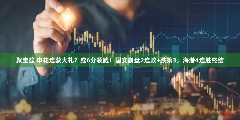 聚宝盆 申花连获大礼？或6分领跑！国安崩盘2连败+跌第3，海港4连胜终结