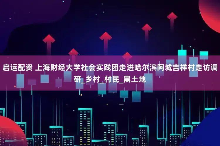 启运配资 上海财经大学社会实践团走进哈尔滨阿城吉祥村走访调研_乡村_村民_黑土地
