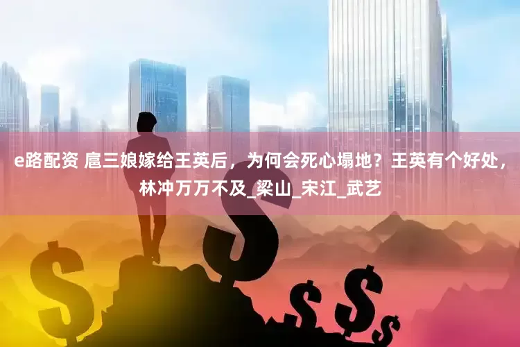 e路配资 扈三娘嫁给王英后，为何会死心塌地？王英有个好处，林冲万万不及_梁山_宋江_武艺
