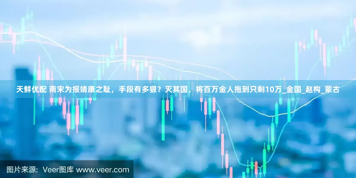 天鲜优配 南宋为报靖康之耻，手段有多狠？灭其国，将百万金人拖到只剩10万_金国_赵构_蒙古