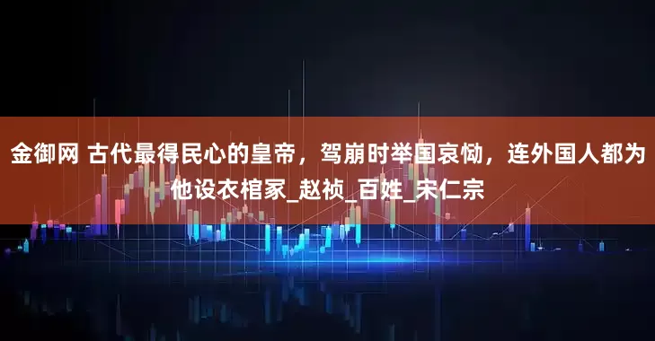 金御网 古代最得民心的皇帝，驾崩时举国哀恸，连外国人都为他设衣棺冢_赵祯_百姓_宋仁宗