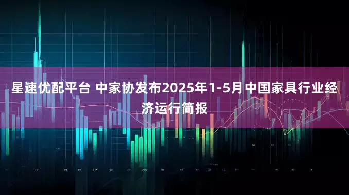 星速优配平台 中家协发布2025年1-5月中国家具行业经济运行简报