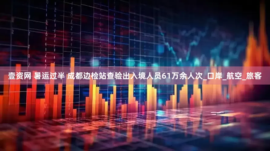 壹资网 暑运过半 成都边检站查验出入境人员61万余人次_口岸_航空_旅客