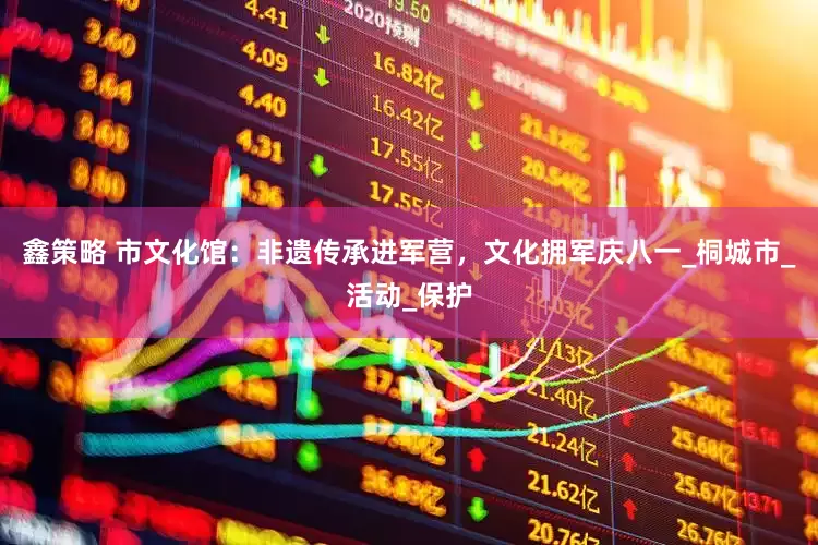 鑫策略 市文化馆：非遗传承进军营，文化拥军庆八一_桐城市_活动_保护